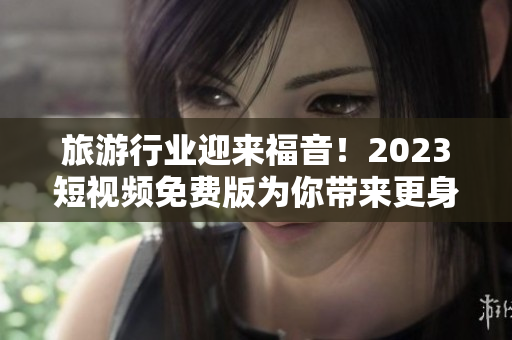 旅游行业迎来福音！2023短视频免费版为你带来更身临其境的旅程