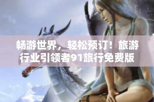 畅游世界，轻松预订！旅游行业引领者91旅行免费版安装包抢先体验！