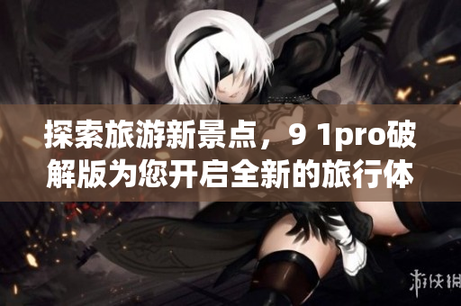 探索旅游新景点，9 1pro破解版为您开启全新的旅行体验