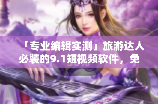 「专业编辑实测」旅游达人必装的9.1短视频软件，免费下载安装！