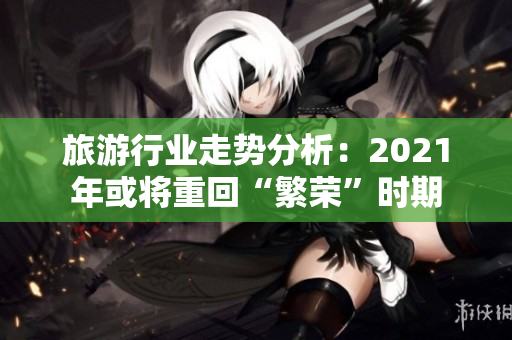 旅游行业走势分析：2021年或将重回“繁荣”时期