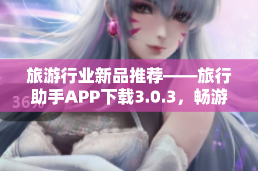 旅游行业新品推荐——旅行助手APP下载3.0.3，畅游世界从此简单！