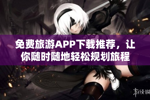 免费旅游APP下载推荐，让你随时随地轻松规划旅程