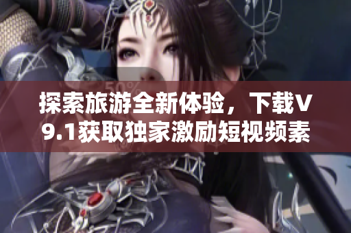 探索旅游全新体验，下载V9.1获取独家激励短视频素材！