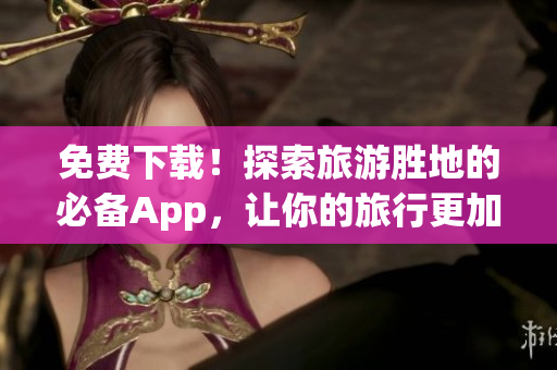 免费下载！探索旅游胜地的必备App，让你的旅行更加便捷