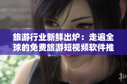 旅游行业新鲜出炉：走遍全球的免费旅游短视频软件推荐