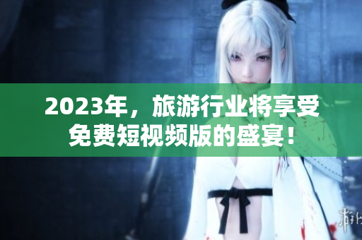 2023年，旅游行业将享受免费短视频版的盛宴！