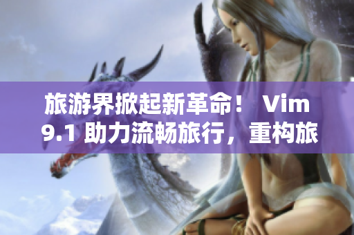 旅游界掀起新革命！ Vim 9.1 助力流畅旅行，重构旅游行业！