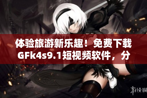 体验旅游新乐趣！免费下载GFk4s9.1短视频软件，分享旅途美景