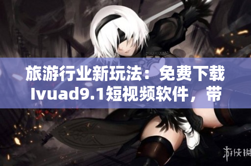 旅游行业新玩法：免费下载Ivuad9.1短视频软件，带你畅游全球
