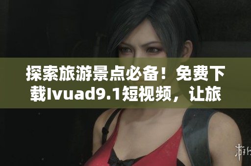 探索旅游景点必备！免费下载Ivuad9.1短视频，让旅程更精彩