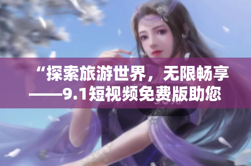 “探索旅游世界，无限畅享——9.1短视频免费版助您畅游旅游胜地”