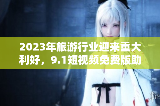2023年旅游行业迎来重大利好，9.1短视频免费版助力用户畅游全球