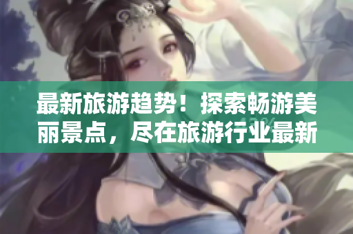 最新旅游趋势！探索畅游美丽景点，尽在旅游行业最新资讯中