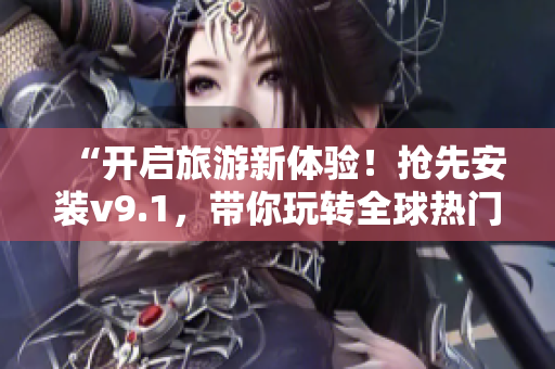 “开启旅游新体验！抢先安装v9.1，带你玩转全球热门景点”