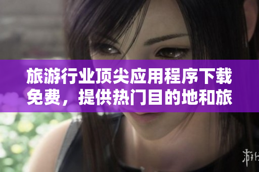 旅游行业顶尖应用程序下载免费，提供热门目的地和旅游景点信息