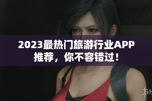 2023最热门旅游行业APP推荐，你不容错过！