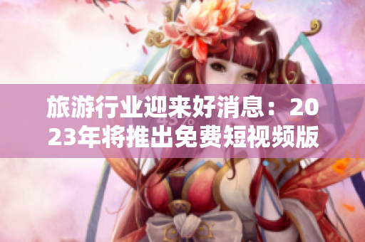 旅游行业迎来好消息：2023年将推出免费短视频版