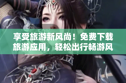 享受旅游新风尚！免费下载旅游应用，轻松出行畅游风景区