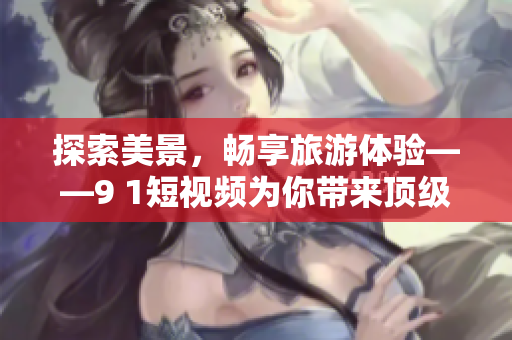 探索美景，畅享旅游体验——9 1短视频为你带来顶级旅游攻略
