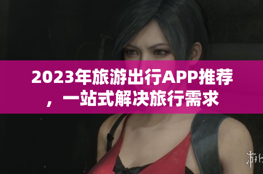 2023年旅游出行APP推荐，一站式解决旅行需求