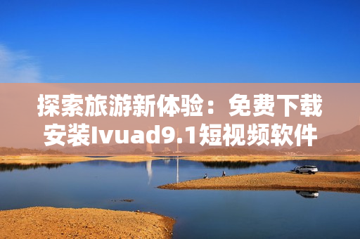 探索旅游新体验：免费下载安装Ivuad9.1短视频软件