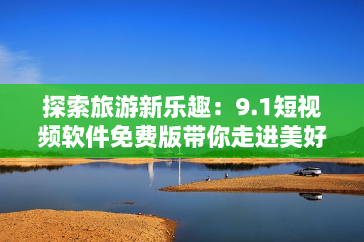 探索旅游新乐趣：9.1短视频软件免费版带你走进美好世界