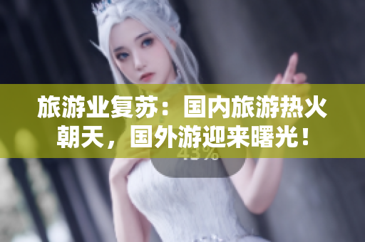 旅游业复苏：国内旅游热火朝天，国外游迎来曙光！
