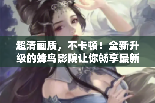 超清画质，不卡顿！全新升级的蜂鸟影院让你畅享最新电影