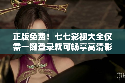 正版免费！七七影视大全仅需一键登录就可畅享高清影视