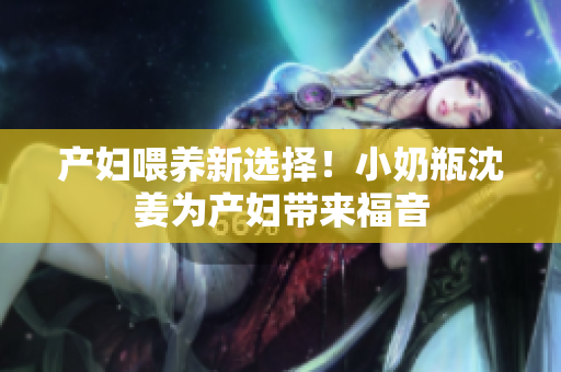 产妇喂养新选择！小奶瓶沈姜为产妇带来福音