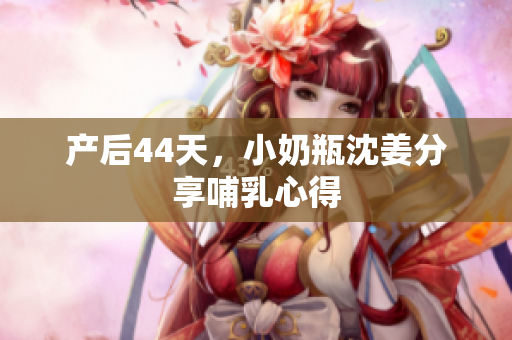 产后44天，小奶瓶沈姜分享哺乳心得
