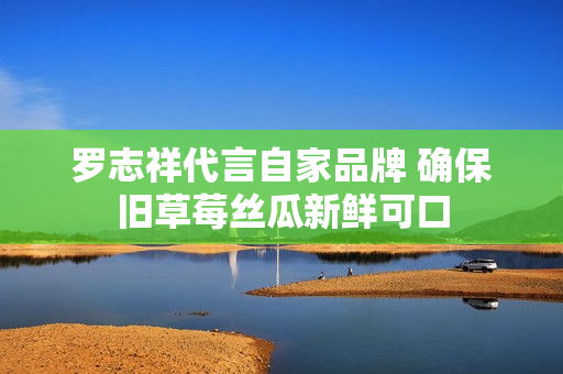 罗志祥代言自家品牌 确保旧草莓丝瓜新鲜可口