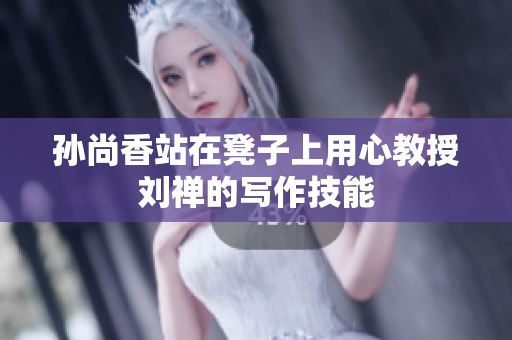 孙尚香站在凳子上用心教授刘禅的写作技能