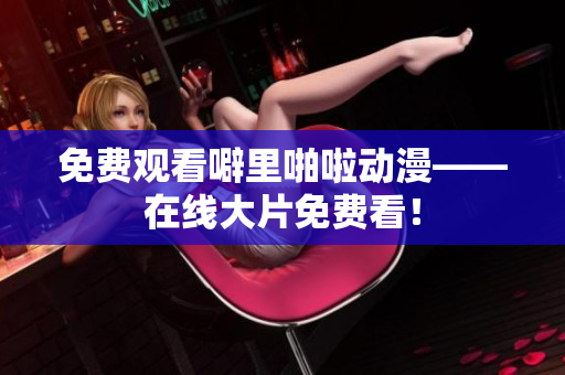 免费观看噼里啪啦动漫——在线大片免费看！