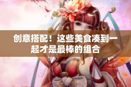 创意搭配！这些美食凑到一起才是最棒的组合