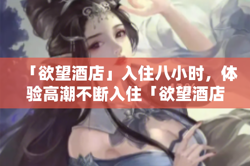 「欲望酒店」入住八小时，体验高潮不断入住「欲望酒店」八小时，享受不间断高潮体验