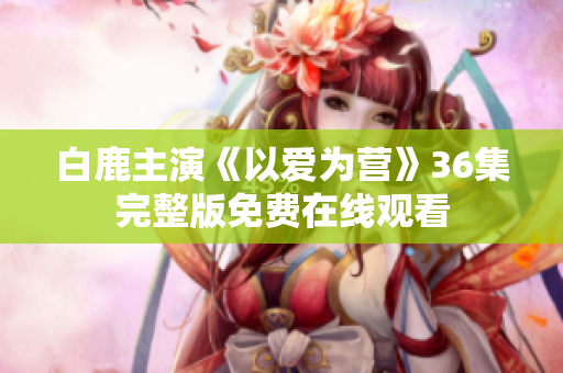 白鹿主演《以爱为营》36集完整版免费在线观看