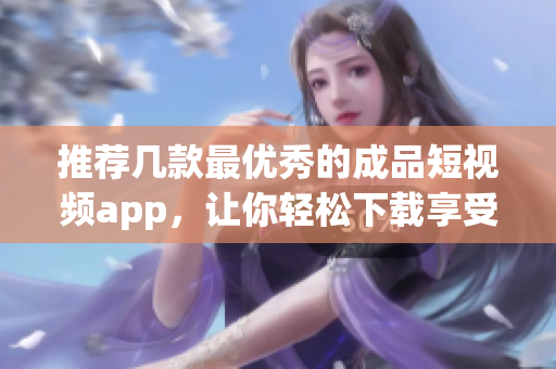 推荐几款最优秀的成品短视频app，让你轻松下载享受！