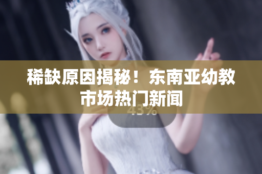 稀缺原因揭秘！东南亚幼教市场热门新闻