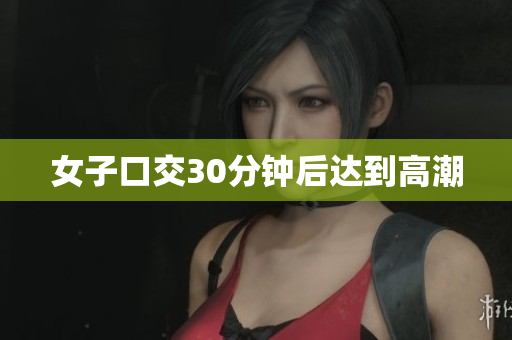 女子口交30分钟后达到高潮