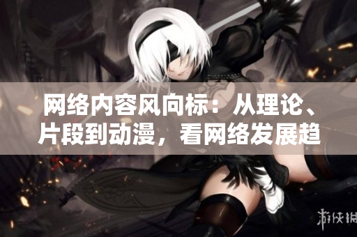 网络内容风向标：从理论、片段到动漫，看网络发展趋势