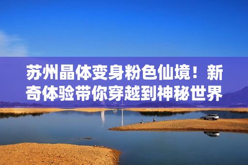 苏州晶体变身粉色仙境！新奇体验带你穿越到神秘世界