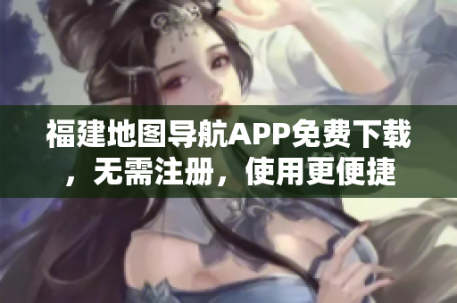 福建地图导航APP免费下载，无需注册，使用更便捷
