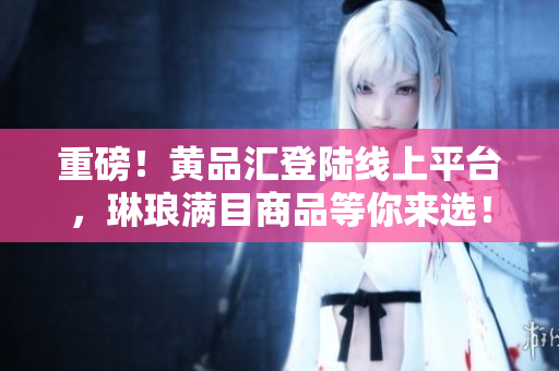 重磅！黄品汇登陆线上平台，琳琅满目商品等你来选！