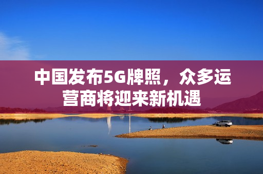 中国发布5G牌照，众多运营商将迎来新机遇