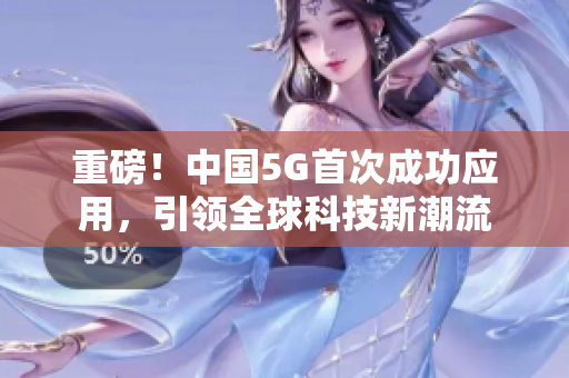 重磅！中国5G首次成功应用，引领全球科技新潮流