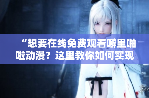 “想要在线免费观看噼里啪啦动漫？这里教你如何实现”