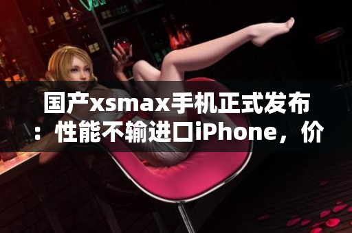 国产xsmax手机正式发布：性能不输进口iPhone，价格更亲民
