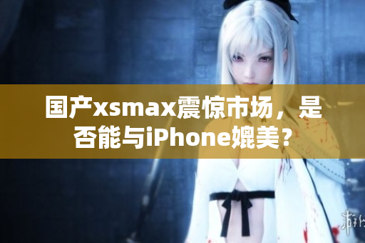 国产xsmax震惊市场，是否能与iPhone媲美？